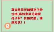 真如意灵芝破壁孢子粉价格(真如意灵芝破壁孢子粉：价格优惠，健康无忧！)