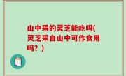 山中采的灵芝能吃吗(灵芝采自山中可作食用吗？)