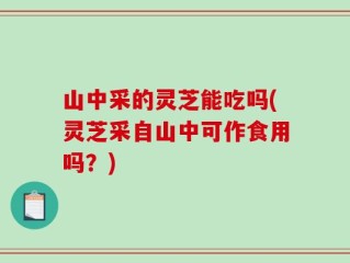 山中采的灵芝能吃吗(灵芝采自山中可作食用吗？)