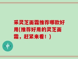 采灵芝面霜推荐哪款好用(推荐好用的灵芝面霜，赶紧来看！)