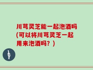 川芎灵芝能一起泡酒吗(可以将川芎灵芝一起用来泡酒吗？)