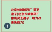 北京长城制药厂 灵芝孢子(北京长城制药厂推出灵芝孢子，助力改善免疫力)