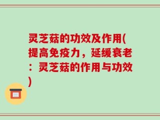 灵芝菇的功效及作用(提高免疫力，延缓衰老：灵芝菇的作用与功效)