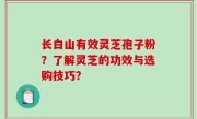 长白山有效灵芝孢子粉？了解灵芝的功效与选购技巧？
