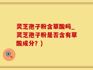 灵芝孢子粉含草酸吗_灵芝孢子粉是否含有草酸成分？)