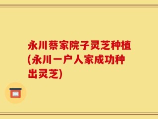 永川蔡家院子灵芝种植(永川一户人家成功种出灵芝)