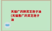 天猫广药牌灵芝孢子油(天猫售广药灵芝孢子油