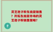 灵芝孢子粉东南亚销售?开拓东南亚市场的灵芝孢子粉销售策略?