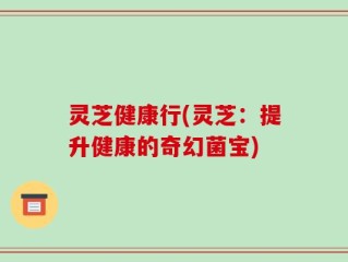 灵芝健康行(灵芝：提升健康的奇幻菌宝)