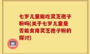 七岁儿童能吃灵芝孢子粉吗(关于七岁儿童是否能食用灵芝孢子粉的探讨)