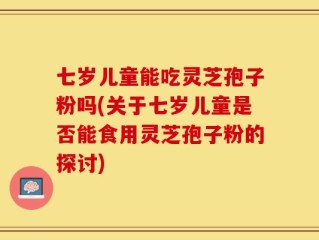 七岁儿童能吃灵芝孢子粉吗(关于七岁儿童是否能食用灵芝孢子粉的探讨)