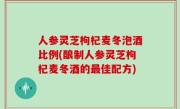 人参灵芝枸杞麦冬泡酒比例(酿制人参灵芝枸杞麦冬酒的最佳配方)