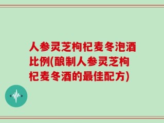 人参灵芝枸杞麦冬泡酒比例(酿制人参灵芝枸杞麦冬酒的最佳配方)