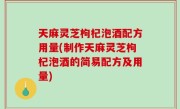 天麻灵芝枸杞泡酒配方用量(制作天麻灵芝枸杞泡酒的简易配方及用量)