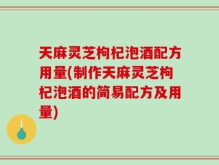 天麻灵芝枸杞泡酒配方用量(制作天麻灵芝枸杞泡酒的简易配方及用量)