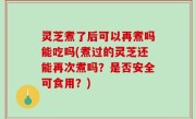 灵芝煮了后可以再煮吗能吃吗(煮过的灵芝还能再次煮吗？是否安全可食用？)