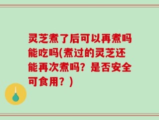 灵芝煮了后可以再煮吗能吃吗(煮过的灵芝还能再次煮吗？是否安全可食用？)