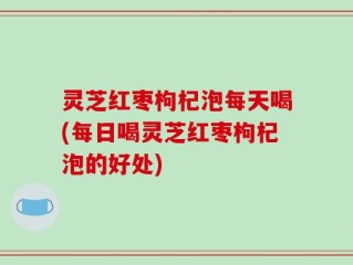 灵芝红枣枸杞泡每天喝(每日喝灵芝红枣枸杞泡的好处)