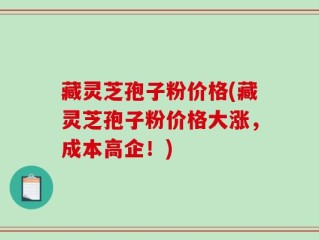 藏灵芝孢子粉价格(藏灵芝孢子粉价格大涨，成本高企！)