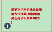 灵芝孢子粉的功效及服用方法视频(如何服用灵芝孢子粉及其功效？)