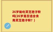 26岁能吃灵芝孢子粉吗(26岁是否适合食用灵芝孢子粉？)
