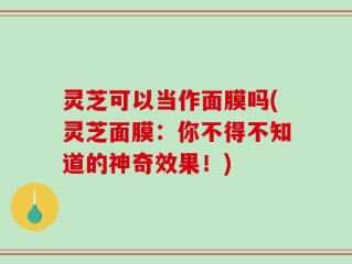 灵芝可以当作面膜吗(灵芝面膜：你不得不知道的神奇效果！)