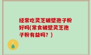 经常吃灵芝破壁孢子粉好吗(常食破壁灵芝孢子粉有益吗？)