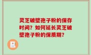 灵芝破壁孢子粉的保存时间？如何延长灵芝破壁孢子粉的保质期？