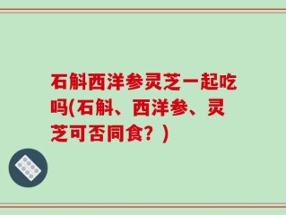 石斛西洋参灵芝一起吃吗(石斛、西洋参、灵芝可否同食？)