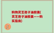 购物灵芝孢子油胶囊(灵芝孢子油胶囊——购买指南)