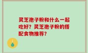 灵芝孢子粉和什么一起吃好？灵芝孢子粉的搭配食物推荐？