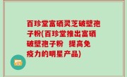 百珍堂富硒灵芝破壁孢子粉(百珍堂推出富硒破壁孢子粉  提高免疫力的明星产品)