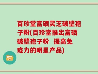 百珍堂富硒灵芝破壁孢子粉(百珍堂推出富硒破壁孢子粉  提高免疫力的明星产品)