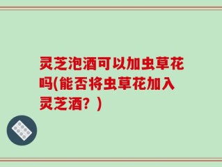灵芝泡酒可以加虫草花吗(能否将虫草花加入灵芝酒？)