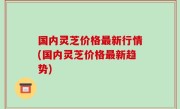 国内灵芝价格最新行情(国内灵芝价格最新趋势)