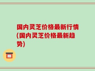 国内灵芝价格最新行情(国内灵芝价格最新趋势)