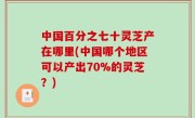 中国百分之七十灵芝产在哪里(中国哪个地区可以产出70%的灵芝？)