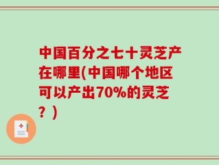 中国百分之七十灵芝产在哪里(中国哪个地区可以产出70%的灵芝？)