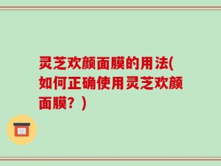 灵芝欢颜面膜的用法(如何正确使用灵芝欢颜面膜？)