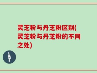 灵芝粉与丹芝粉区别(灵芝粉与丹芝粉的不同之处)