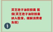 灵芝孢子油软胶囊 医保(灵芝孢子油软胶囊纳入医保，缓解消费者负担)
