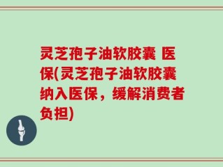 灵芝孢子油软胶囊 医保(灵芝孢子油软胶囊纳入医保，缓解消费者负担)