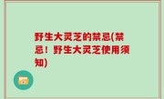 野生大灵芝的禁忌(禁忌！野生大灵芝使用须知)