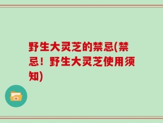 野生大灵芝的禁忌(禁忌！野生大灵芝使用须知)