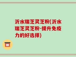 沂水瑞芝灵芝粉(沂水瑞芝灵芝粉-提升免疫力的好选择)