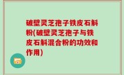 破壁灵芝孢子铁皮石斛粉(破壁灵芝孢子与铁皮石斛混合粉的功效和作用)