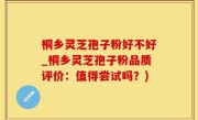 桐乡灵芝孢子粉好不好_桐乡灵芝孢子粉品质评价：值得尝试吗？)