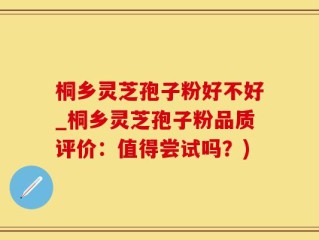 桐乡灵芝孢子粉好不好_桐乡灵芝孢子粉品质评价：值得尝试吗？)