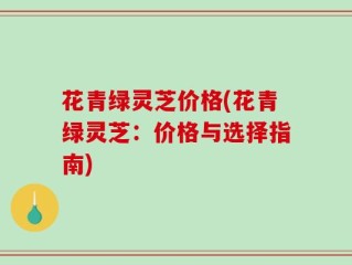 花青绿灵芝价格(花青绿灵芝：价格与选择指南)