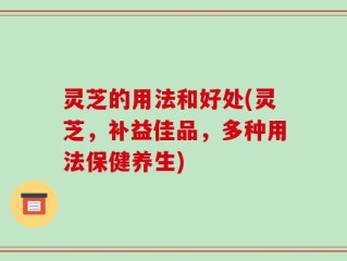 灵芝的用法和好处(灵芝，补益佳品，多种用法保健养生)
